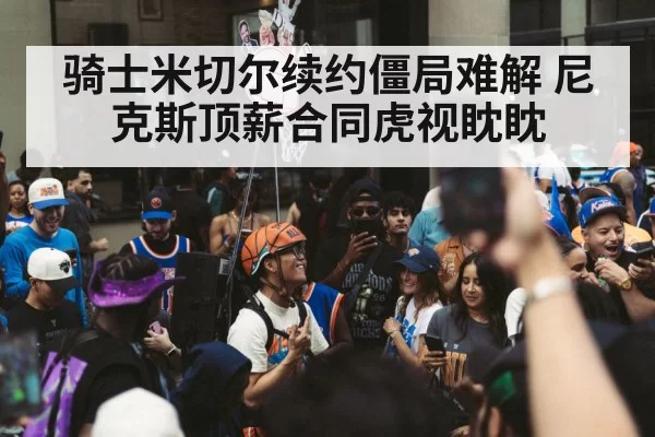 骑士米切尔续约僵局难解 尼克斯顶薪合同虎视眈眈