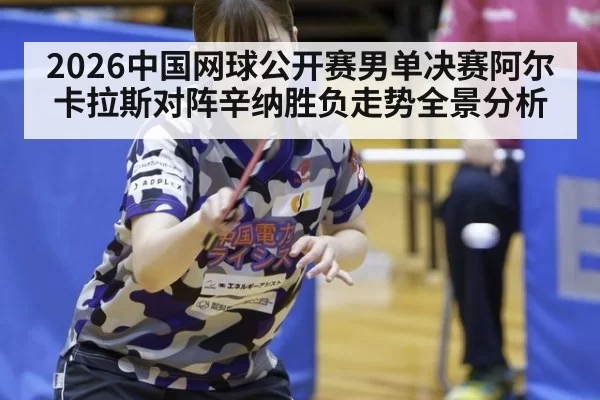 2026中国网球公开赛男单决赛阿尔卡拉斯对阵辛纳胜负走势全景分析